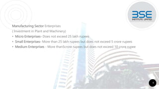 Manufacturing Sector Enterprises
( Investment in Plant and Machinery)
• Micro Enterprises- Does not exceed 25 lakh rupees
• Small Enterprises- More than 25 lakh rupees but does not exceed 5 crore rupees
• Medium Enterprises - More than5crore rupees but does not exceed 10 crore rupee
6
 