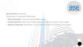 Service Sector Enterprises
(Investment in Equipment /Machinery)
• Micro Enterprises- Does not exceed10lakh rupees
• Small Enterprises- More than 10 lakh rupees but does not exceed 2 crore rupees
• Medium Enterprises- More than 2 crore rupees but does not exceed 5 crore rupees
7
 