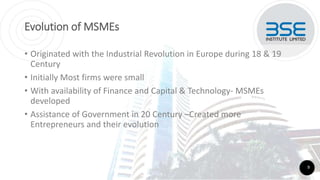 Evolution of MSMEs
• Originated with the Industrial Revolution in Europe during 18 & 19
Century
• Initially Most firms were small
• With availability of Finance and Capital & Technology- MSMEs
developed
• Assistance of Government in 20 Century –Created more
Entrepreneurs and their evolution
9
 