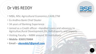 Dr VBS REDDY
• MBA, MSc Agricultural Economics,CAIIB,CTM
• Ex Andhra Bank Chief Dealer
• 34 years of Banking Experience
• Joined as a Credit officer –Handled Loans and advances to
Agricultue,Rural Development,SSI,SMEsExports and Imports
• Visiting Faculty – NIBM around 30 Institutions
• Mobile- 8369170484
• Email – vbsreddy7@gmail.com
1
 