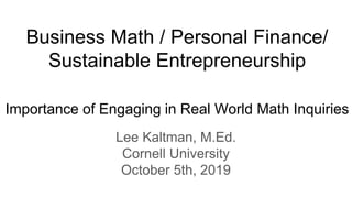 Business Math / Personal Finance/
Sustainable Entrepreneurship
Importance of Engaging in Real World Math Inquiries
Lee Kaltman, M.Ed.
Cornell University
October 5th, 2019
 