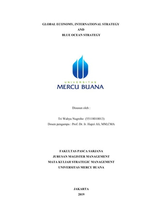 GLOBAL ECONOMY, INTERNATIONAL STRATEGY
AND
BLUE OCEAN STRATEGY
Disusun oleh :
Tri Wahyu Nugroho (55118010013)
Dosen pengampu : Prof. Dr. Ir. Hapzi Ali, MM,CMA
FAKULTAS PASCA SARJANA
JURUSAN MAGISTER MANAGEMENT
MATA KULIAH STRATEGIC MANAGEMENT
UNIVERSITAS MERCU BUANA
JAKARTA
2019
 
