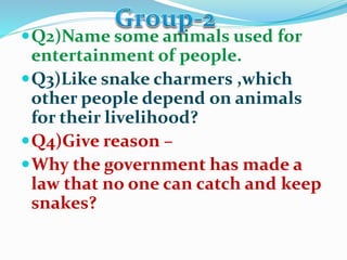 Q2)Name some animals used for
entertainment of people.
Q3)Like snake charmers ,which
other people depend on animals
for their livelihood?
Q4)Give reason –
Why the government has made a
law that no one can catch and keep
snakes?
 