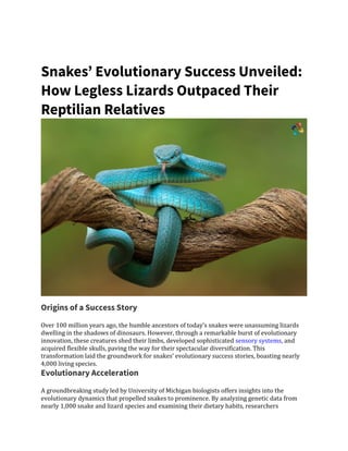 Snakes’ Evolutionary Success Unveiled:
How Legless Lizards Outpaced Their
Reptilian Relatives
Origins of a Success Story
Over 100 million years ago, the humble ancestors of today’s snakes were unassuming lizards
dwelling in the shadows of dinosaurs. However, through a remarkable burst of evolutionary
innovation, these creatures shed their limbs, developed sophisticated sensory systems, and
acquired flexible skulls, paving the way for their spectacular diversification. This
transformation laid the groundwork for snakes’ evolutionary success stories, boasting nearly
4,000 living species.
Evolutionary Acceleration
A groundbreaking study led by University of Michigan biologists offers insights into the
evolutionary dynamics that propelled snakes to prominence. By analyzing genetic data from
nearly 1,000 snake and lizard species and examining their dietary habits, researchers
 