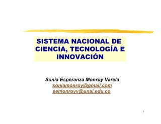 SISTEMA NACIONAL DE
CIENCIA, TECNOLOGÍA E
     INNOVACIÓN


  Sonia Esperanza Monroy Varela
    soniamonroy@gmail.com
    semonroyv@unal.edu.co



                                  1
 