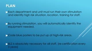 PLAN
▶Each department and unit must run their own stimulation
and identify high risk situation, location, training for staff.
▶By running stimulation, you will automatically identify the
equipment needed.
▶Code blue posters to be put up at high-risk areas.
▶BLS is absolutely necessary for all staff. (re-certification every
3 years)
 