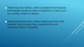 ▶There may be visitors, staff or patients that require
immediate medical care in hospital, in cases such
as cardiac arrest or seizure
▶Rapid response team will be deployed from the
nearest clinical area then supported by an
advance team if required
 