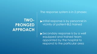 TWO-
PRONGED
APPROACH
The response system is in 2 phases:
▶Initial response is by personnel in
vicinity of patient-BLS trained
▶Secondary response is by a well
equipped and trained team
appointed by the hospital to
respond to the particular area
 