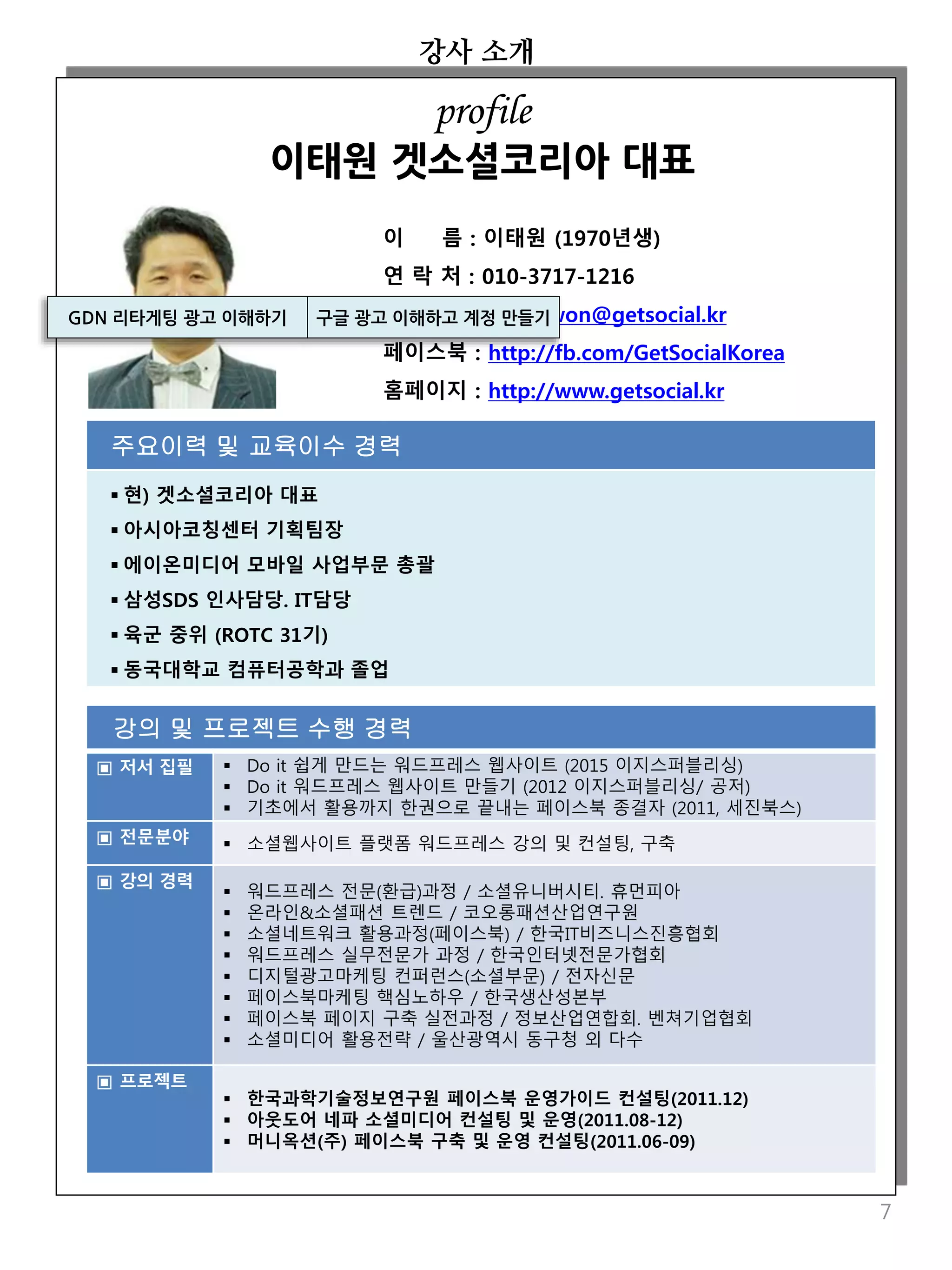 강의 및 프로젝트 수행 경력
▣ 저서 집필  Do it 쉽게 만드는 워드프레스 웹사이트 (2015 이지스퍼블리싱)
 Do it 워드프레스 웹사이트 만들기 (2012 이지스퍼블리싱/ 공저)
 기초에서 활용까지 한권으로 끝내는 페이스북 종결자 (2011, 세진북스)
▣ 전문분야  소셜웹사이트 플랫폼 워드프레스 강의 및 컨설팅, 구축
▣ 강의 경력
 워드프레스 전문(환급)과정 / 소셜유니버시티. 휴먼피아
 온라인&소셜패션 트렌드 / 코오롱패션산업연구원
 소셜네트워크 활용과정(페이스북) / 한국IT비즈니스진흥협회
 워드프레스 실무전문가 과정 / 한국인터넷전문가협회
 디지털광고마케팅 컨퍼런스(소셜부문) / 전자신문
 페이스북마케팅 핵심노하우 / 한국생산성본부
 페이스북 페이지 구축 실전과정 / 정보산업연합회. 벤쳐기업협회
 소셜미디어 활용전략 / 울산광역시 동구청 외 다수
▣ 프로젝트
 한국과학기술정보연구원 페이스북 운영가이드 컨설팅(2011.12)
 아웃도어 네파 소셜미디어 컨설팅 및 운영(2011.08-12)
 머니옥션(주) 페이스북 구축 및 운영 컨설팅(2011.06-09)
강사 소개
7
이 름 : 이태원 (1970년생)
연 락 처 : 010-3717-1216
전자우편 : leetaewon@getsocial.kr
페이스북 : http://fb.com/GetSocialKorea
홈페이지 : http://www.getsocial.kr
주요이력 및 교육이수 경력
 현) 겟소셜코리아 대표
 아시아코칭센터 기획팀장
 에이온미디어 모바일 사업부문 총괄
 삼성SDS 인사담당. IT담당
 육군 중위 (ROTC 31기)
 동국대학교 컴퓨터공학과 졸업
profile
이태원 겟소셜코리아 대표
GDN 리타게팅 광고 이해하기 구글 광고 이해하고 계정 만들기
 