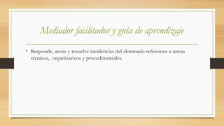 Mediador facilitador y guía de aprendizaje
• Responde, asiste y resuelve incidencias del alumnado referentes a temas
técnicos, organizativos y procedimentales.