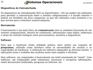 11                      Sistemas Operacionais                               Luiz Arthur


Dispositivos de Entrada/Saída

Os dispositivos de entrada/saída (E/S ou Input/Output – I/O em inglês) são utilizados
para permitir a comunicação entre o sistema computacional e o mundo externo e
podem ser divididos em duas categorias: os que são utilizados como memória e os
que servem para a interface usuário-máquina.

Barramento

O barramento é um meio físico de comunicação ente as unidades funcionais de um
sistema computacional. Através de condutores, informações como dados, endereços
e sinais de controle trafegam entre processadores, memória e dispositivos.

Software

Para que o hardware tenha utilidade prática, deve existir um conjunto de
programas, utilizado como interface entre as necessidades do usuário e as
capacidades do hardware. A utilização de software adequados às diversas tarefas e
aplicações torna o trabalho dos usuários muito mais simples e eficiente.

Sem software, um computador é basicamente um inútil amontoado de “metal”. Com
software, um computador pode armazenar, processar e recuperar informações,
exibir documentos multimídia, pesquisar na Internet, etc.
 