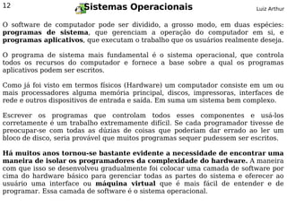 12                     Sistemas Operacionais                             Luiz Arthur


O software de computador pode ser dividido, a grosso modo, em duas espécies:
programas de sistema, que gerenciam a operação do computador em si, e
programas aplicativos, que executam o trabalho que os usuários realmente deseja.

O programa de sistema mais fundamental é o sistema operacional, que controla
todos os recursos do computador e fornece a base sobre a qual os programas
aplicativos podem ser escritos.

Como já foi visto em termos físicos (Hardware) um computador consiste em um ou
mais processadores alguma memória principal, discos, impressoras, interfaces de
rede e outros dispositivos de entrada e saída. Em suma um sistema bem complexo.

Escrever os programas que controlam todos esses componentes e usá-los
corretamente é um trabalho extremamente difícil. Se cada programador tivesse de
preocupar-se com todas as dúzias de coisas que poderiam dar errado ao ler um
bloco de disco, seria provável que muitos programas sequer pudessem ser escritos.

Há muitos anos tornou-se bastante evidente a necessidade de encontrar uma
maneira de isolar os programadores da complexidade do hardware. A maneira
com que isso se desenvolveu gradualmente foi colocar uma camada de software por
cima do hardware básico para gerenciar todas as partes do sistema e oferecer ao
usuário uma interface ou máquina virtual que é mais fácil de entender e de
programar. Essa camada de software é o sistema operacional.
 