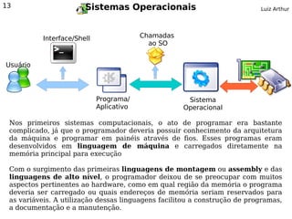 13                      Sistemas Operacionais                              Luiz Arthur




           Interface/Shell                Chamadas
                                            ao SO


Usuário




                             Programa/                Sistema
                             Aplicativo              Operacional

 Nos primeiros sistemas computacionais, o ato de programar era bastante
 complicado, já que o programador deveria possuir conhecimento da arquitetura
 da máquina e programar em painéis através de fios. Esses programas eram
 desenvolvidos em linguagem de máquina e carregados diretamente na
 memória principal para execução

 Com o surgimento das primeiras linguagens de montagem ou assembly e das
 linguagens de alto nível, o programador deixou de se preocupar com muitos
 aspectos pertinentes ao hardware, como em qual região da memória o programa
 deveria ser carregado ou quais endereços de memória seriam reservados para
 as variáveis. A utilização dessas linguagens facilitou a construção de programas,
 a documentação e a manutenção.
 