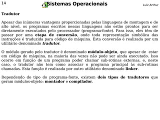 14                     Sistemas Operacionais                            Luiz Arthur


Tradutor

Apesar das inúmeras vantagens proporcionadas pelas linguagens de montagem e de
alto nível, os programas escritos nessas linguagens não estão prontos para ser
diretamente executados pelo processador (programa-fonte). Para isso, eles têm de
passar por uma etapa de conversão, onde toda representação simbólica das
instruções é traduzida para código de máquina. Esta conversão é realizada por um
utilitário denominado tradutor.

O módulo gerado pelo tradutor é denominado módulo-objeto, que apesar de estar
em código de máquina, na maioria das vezes não pode ser ainda executado. Isso
ocorre em função de um programa poder chamar sub-rotinas externas, e, neste
caso, o tradutor não tem como associar o programa principal às sub-rotinas
chamadas. Esta função é realizada por outro utilitário denominado linker.

Dependendo do tipo do programa-fonte, existem dois tipos de tradutores que
geram módulos-objeto: montador e compilador.
 