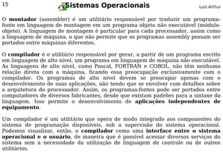 15                     Sistemas Operacionais                              Luiz Arthur


O montador (assembler) é um utilitário responsável por traduzir um programa-
fonte em linguagem de montagem em um programa objeto não executável (módulo-
objeto). A linguagem de montagem é particular para cada processador, assim como
a linguagem de máquina, o que não permite que os programas assembly possam ser
portados entre máquinas diferentes.

O compilador é o utilitário responsável por gerar, a partir de um programa escrito
em linguagem de alto nível, um programa em linguagem de máquina não executável.
As linguagens de alto nível, como Pascal, FORTRAN e COBOL, não têm nenhuma
relação direta com a máquina, ficando essa preocupação exclusivamente com o
compilador. Os programas de alto nível devem se preocupar apenas com o
desenvolvimento de suas aplicações, não tendo que se envolver com detalhes sobre
a arquitetura do processador. Assim, os programas-fontes pode ser portados entre
computadores de diversos fabricantes, desde que existam padrões para a sintaxe da
linguagem. Isso permite o desenvolvimento de aplicações independentes de
equipamento.

Um compilador é um utilitário que opera de modo integrado aos componentes do
sistema de programação disponíveis, sob a supervisão do sistema operacional.
Podemos visualizar, então, o compilador como uma interface entre o sistema
operacional e o usuário, de maneira que é possível acessar diversos serviços do
sistema sem a necessidade da utilização de linguagem de controle ou de outros
utilitários.
 