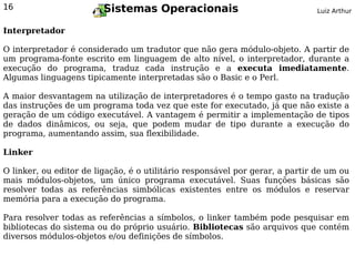 16                       Sistemas Operacionais                                Luiz Arthur


Interpretador

O interpretador é considerado um tradutor que não gera módulo-objeto. A partir de
um programa-fonte escrito em linguagem de alto nível, o interpretador, durante a
execução do programa, traduz cada instrução e a executa imediatamente.
Algumas linguagens tipicamente interpretadas são o Basic e o Perl.

A maior desvantagem na utilização de interpretadores é o tempo gasto na tradução
das instruções de um programa toda vez que este for executado, já que não existe a
geração de um código executável. A vantagem é permitir a implementação de tipos
de dados dinâmicos, ou seja, que podem mudar de tipo durante a execução do
programa, aumentando assim, sua flexibilidade.

Linker

O linker, ou editor de ligação, é o utilitário responsável por gerar, a partir de um ou
mais módulos-objetos, um único programa executável. Suas funções básicas são
resolver todas as referências simbólicas existentes entre os módulos e reservar
memória para a execução do programa.

Para resolver todas as referências a símbolos, o linker também pode pesquisar em
bibliotecas do sistema ou do próprio usuário. Bibliotecas são arquivos que contém
diversos módulos-objetos e/ou definições de símbolos.
 