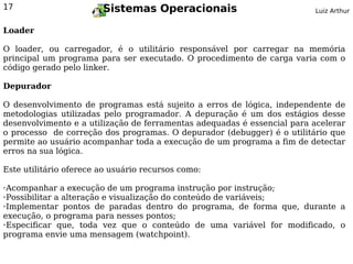17                      Sistemas Operacionais                            Luiz Arthur


Loader

O loader, ou carregador, é o utilitário responsável por carregar na memória
principal um programa para ser executado. O procedimento de carga varia com o
código gerado pelo linker.

Depurador

O desenvolvimento de programas está sujeito a erros de lógica, independente de
metodologias utilizadas pelo programador. A depuração é um dos estágios desse
desenvolvimento e a utilização de ferramentas adequadas é essencial para acelerar
o processo de correção dos programas. O depurador (debugger) é o utilitário que
permite ao usuário acompanhar toda a execução de um programa a fim de detectar
erros na sua lógica.

Este utilitário oferece ao usuário recursos como:

➢Acompanhar a execução de um programa instrução por instrução;
➢Possibilitar a alteração e visualização do conteúdo de variáveis;

➢Implementar pontos de paradas dentro do programa, de forma que, durante a


execução, o programa para nesses pontos;
➢Especificar que,    toda vez que o conteúdo de uma variável for modificado, o
programa envie uma mensagem (watchpoint).
 