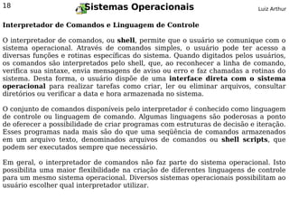 18                      Sistemas Operacionais                              Luiz Arthur


Interpretador de Comandos e Linguagem de Controle

O interpretador de comandos, ou shell, permite que o usuário se comunique com o
sistema operacional. Através de comandos simples, o usuário pode ter acesso a
diversas funções e rotinas específicas do sistema. Quando digitados pelos usuários,
os comandos são interpretados pelo shell, que, ao reconhecer a linha de comando,
verifica sua sintaxe, envia mensagens de aviso ou erro e faz chamadas a rotinas do
sistema. Desta forma, o usuário dispõe de uma interface direta com o sistema
operacional para realizar tarefas como criar, ler ou eliminar arquivos, consultar
diretórios ou verificar a data e hora armazenada no sistema.

O conjunto de comandos disponíveis pelo interpretador é conhecido como linguagem
de controle ou linguagem de comando. Algumas linguagens são poderosas a ponto
de oferecer a possibilidade de criar programas com estruturas de decisão e iteração.
Esses programas nada mais são do que uma seqüência de comandos armazenados
em um arquivo texto, denominados arquivos de comandos ou shell scripts, que
podem ser executados sempre que necessário.

Em geral, o interpretador de comandos não faz parte do sistema operacional. Isto
possibilita uma maior flexibilidade na criação de diferentes linguagens de controle
para um mesmo sistema operacional. Diversos sistemas operacionais possibilitam ao
usuário escolher qual interpretador utilizar.
 