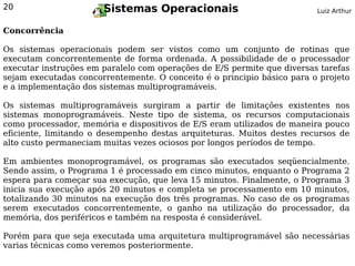 20                     Sistemas Operacionais                             Luiz Arthur


Concorrência

Os sistemas operacionais podem ser vistos como um conjunto de rotinas que
executam concorrentemente de forma ordenada. A possibilidade de o processador
executar instruções em paralelo com operações de E/S permite que diversas tarefas
sejam executadas concorrentemente. O conceito é o principio básico para o projeto
e a implementação dos sistemas multiprogramáveis.

Os sistemas multiprogramáveis surgiram a partir de limitações existentes nos
sistemas monoprogramáveis. Neste tipo de sistema, os recursos computacionais
como processador, memória e dispositivos de E/S eram utilizados de maneira pouco
eficiente, limitando o desempenho destas arquiteturas. Muitos destes recursos de
alto custo permaneciam muitas vezes ociosos por longos períodos de tempo.

Em ambientes monoprogramável, os programas são executados seqüencialmente.
Sendo assim, o Programa 1 é processado em cinco minutos, enquanto o Programa 2
espera para começar sua execução, que leva 15 minutos. Finalmente, o Programa 3
inicia sua execução após 20 minutos e completa se processamento em 10 minutos,
totalizando 30 minutos na execução dos três programas. No caso de os programas
serem executados concorrentemente, o ganho na utilização do processador, da
memória, dos periféricos e também na resposta é considerável.

Porém para que seja executada uma arquitetura multiprogramável são necessárias
varias técnicas como veremos posteriormente.
 