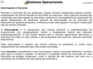 21                     Sistemas Operacionais                              Luiz Arthur


Interrupção e Exceção

Durante a execução de um programa, alguns eventos inesperados podem ocorrer,
ocasionando um desvio forçado no seu fluxo de execução. Estes tipos de eventos são
conhecidos por interrupção ou exceções e podem ser conseqüência da sinalização de
algum dispositivos de hardware externo ao processador ou da execução de
instruções do próprio programa. A diferença ente interrupção e exceção é dada pelo
tipo de evento ocorrido.

A interrupção é o mecanismo que tornou possível a implementação da
concorrência nos computadores, sendo o fundamento básico dos sistemas
multiprogramáveis. É em função desses que o sistema operacional sincroniza a
execução de todas as suas rotinas e dos programas dos usuários, além de controlar
dispositivos.

Uma interrupção é sempre um evento externo ao programa e, neste caso,
independente da instrução que está sendo executada.

Uma exceção é semelhante a uma interrupção, sendo a principal diferença o motivo
pelo qual o evento é gerado. A exceção e resultado direto da execução de uma
instrução do próprio programa, como a divisão de um número por zero ou a
ocorrência de overflow em uma operação aritmética.
 