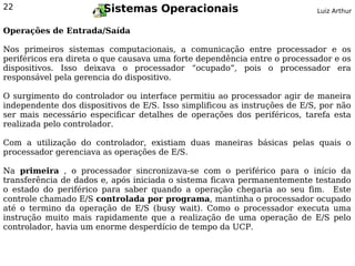 22                      Sistemas Operacionais                              Luiz Arthur


Operações de Entrada/Saída

Nos primeiros sistemas computacionais, a comunicação entre processador e os
periféricos era direta o que causava uma forte dependência entre o processador e os
dispositivos. Isso deixava o processador “ocupado”, pois o processador era
responsável pela gerencia do dispositivo.

O surgimento do controlador ou interface permitiu ao processador agir de maneira
independente dos dispositivos de E/S. Isso simplificou as instruções de E/S, por não
ser mais necessário especificar detalhes de operações dos periféricos, tarefa esta
realizada pelo controlador.

Com a utilização do controlador, existiam duas maneiras básicas pelas quais o
processador gerenciava as operações de E/S.

Na primeira , o processador sincronizava-se com o periférico para o início da
transferência de dados e, após iniciada o sistema ficava permanentemente testando
o estado do periférico para saber quando a operação chegaria ao seu fim. Este
controle chamado E/S controlada por programa, mantinha o processador ocupado
até o termino da operação de E/S (busy wait). Como o processador executa uma
instrução muito mais rapidamente que a realização de uma operação de E/S pelo
controlador, havia um enorme desperdício de tempo da UCP.
 