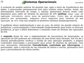 23                     Sistemas Operacionais                              Luiz Arthur


A evolução do modelo anterior foi permitir que, após o início da transferência dos
dados, o processador permanecesse livre para realizar outras tarefas. Assim, em
determinados intervalos de tempo, o sistema operacional deveria testar cada
dispositivo para saber do término da operação de E/S (polling). Esse  tipo  de 
operação  introduziu  certo  grau  de  paralelismo,  visto  que  um  programa 
poderia  ser  processado,  enquanto  outro  esperava  pelo  término  de  uma 
operação de E/S. Com isso surgirão os primeiros sistemas multiprogramáveis.

O problema dessa implementação é que no caso, de existir um grande número de
periféricos, o processamento é interrompido freqüentemente para testar os diversos
periféricos, já que é difícil determinar o momento exato do término das operações
de E/S.

A segunda forma foi com a implementação do mecanismos de interrupção, as
operações de E/S puderam ser realizadas de uma forma mais eficiente. Em vez de o
sistema periodicamente verificar o estado de uma operação pendente, o próprio
controlador interrompia o processador para avisar do término da operação. Com
esse mecanismo, denominado Entrada/Saída controlada por interrupção, o
processador, após a execução de um comando de leitura e escrita, permanece livre
para o processamento de outras tarefas.
 