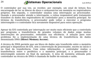 24                      Sistemas Operacionais                               Luiz Arthur


O controlador por sua vez, ao receber, por exemplo, um sinal de leitura fica
encarregado de ler os blocos do disco e armazená-los em memória ou registradores
próprios. Em seguida, o controlador sinaliza uma interrupção ao processador.
Quando o processador atende a interrupção, a rotina responsável pelo tratamento
transfere os dados dos registradores do controlador para a memória principal. Ao
término da transferência, o processador pode voltar a executar o programa
interrompido e o controlador fica novamente disponível para outra operação.


Apesar da E/S controlada por interrupção ser muito mais eficiente que a controlada
por programa a transferência de grandes volumes de dados exige muitas
intervenções do processador, reduzindo sua eficiência. A solução para esse
problema foi a implementação de uma técnica de transferência de dados
denominada DMA (Direct Memory Access).

A técnica de DMA permite que um bloco de dados seja transferido entre a memória
principal e dispositivos de E/S, sem a intervenção do processador, exceto no início e
no final da transferência. Com estas informações, o controlador realiza a
transferência entre o periférico e a memória principal, e o processador é
interrompido somente no final da operação. A área de memória utilizada pelo
controlador na técnica de DMA é chamada de buffer de entrada e saída.
 