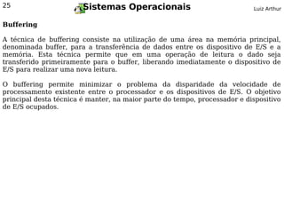 25                      Sistemas Operacionais                              Luiz Arthur


Buffering

A técnica de buffering consiste na utilização de uma área na memória principal,
denominada buffer, para a transferência de dados entre os dispositivo de E/S e a
memória. Esta técnica permite que em uma operação de leitura o dado seja
transferido primeiramente para o buffer, liberando imediatamente o dispositivo de
E/S para realizar uma nova leitura.

O buffering permite minimizar o problema da disparidade da velocidade de
processamento existente entre o processador e os dispositivos de E/S. O objetivo
principal desta técnica é manter, na maior parte do tempo, processador e dispositivo
de E/S ocupados.
 
