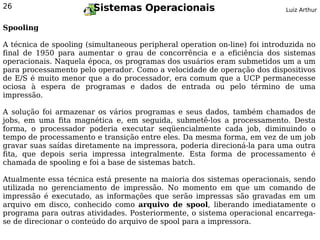 26                      Sistemas Operacionais                               Luiz Arthur


Spooling

A técnica de spooling (simultaneous peripheral operation on-line) foi introduzida no
final de 1950 para aumentar o grau de concorrência e a eficiência dos sistemas
operacionais. Naquela época, os programas dos usuários eram submetidos um a um
para processamento pelo operador. Como a velocidade de operação dos dispositivos
de E/S é muito menor que a do processador, era comum que a UCP permanecesse
ociosa à espera de programas e dados de entrada ou pelo término de uma
impressão.

A solução foi armazenar os vários programas e seus dados, também chamados de
jobs, em uma fita magnética e, em seguida, submetê-los a processamento. Desta
forma, o processador poderia executar seqüencialmente cada job, diminuindo o
tempo de processamento e transição entre eles. Da mesma forma, em vez de um job
gravar suas saídas diretamente na impressora, poderia direcioná-la para uma outra
fita, que depois seria impressa integralmente. Esta forma de processamento é
chamada de spooling e foi a base de sistemas batch.

Atualmente essa técnica está presente na maioria dos sistemas operacionais, sendo
utilizada no gerenciamento de impressão. No momento em que um comando de
impressão é executado, as informações que serão impressas são gravadas em um
arquivo em disco, conhecido como arquivo de spool, liberando imediatamente o
programa para outras atividades. Posteriormente, o sistema operacional encarrega-
se de direcionar o conteúdo do arquivo de spool para a impressora.
 
