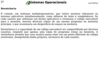 27                     Sistemas Operacionais                             Luiz Arthur


Reentrância

É comum, em sistemas multiprogramáveis, que vários usuários utilizarem os
mesmos aplicativos simultaneamente, como editores de texto e compiladores. Se
cada usuário que utilizasse um destes aplicativos e trouxesse o código executável
para a memória, haveria diversas cópias de um mesmo programa na memória
principal, o que ocasionaria um desperdício de espaço na memória.

Reentrância é a capacidade de um código executável ser compartilhado por diversos
usuários, exigindo que apenas uma cópia do programa esteja na memória. A
reentrância permite que casa usuário possa estar em um ponto diferente do código
reentrante, manipulando dados próprios, exclusivos de cada usuário.
 