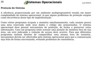 28                    Sistemas Operacionais                            Luiz Arthur


Proteção do Sistema

A eficiência proporcionada por um ambiente multiprogramável resulta em maior
complexidade do sistema operacional, já que alguns problemas de proteção surgem
como decorrência desse tipo de implementação.

Como vários programas ocupam a memória simultaneamente, cada usuário possui
uma área reservada onde seus dados e código são armazenados. O sistema
operacional deve possuir mecanismos de proteção, de forma a preservar estas
informações. Caso um programa tente acessar uma posição de memória fora de sua
área, um erro indicando a violação de acesso deve ocorrer. Para que diferentes
programas tenham direitos de compartilhar uma mesma área de memória,
mecanismos devem ser oferecidos pelo sistema operacional para que a comunicação
seja feita de forma sincronizada, evitando problemas de consistência.
 