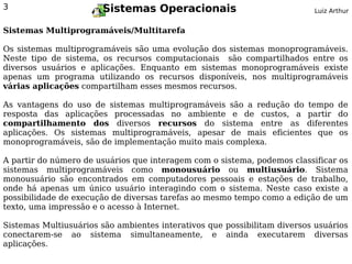 3                      Sistemas Operacionais                              Luiz Arthur


Sistemas Multiprogramáveis/Multitarefa

Os sistemas multiprogramáveis são uma evolução dos sistemas monoprogramáveis.
Neste tipo de sistema, os recursos computacionais são compartilhados entre os
diversos usuários e aplicações. Enquanto em sistemas monoprogramáveis existe
apenas um programa utilizando os recursos disponíveis, nos multiprogramáveis
várias aplicações compartilham esses mesmos recursos.

As vantagens do uso de sistemas multiprogramáveis são a redução do tempo de
resposta das aplicações processadas no ambiente e de custos, a partir do
compartilhamento dos diversos recursos do sistema entre as diferentes
aplicações. Os sistemas multiprogramáveis, apesar de mais eficientes que os
monoprogramáveis, são de implementação muito mais complexa.

A partir do número de usuários que interagem com o sistema, podemos classificar os
sistemas multiprogramáveis como monousuário ou multiusuário. Sistema
monousuário são encontrados em computadores pessoais e estações de trabalho,
onde há apenas um único usuário interagindo com o sistema. Neste caso existe a
possibilidade de execução de diversas tarefas ao mesmo tempo como a edição de um
texto, uma impressão e o acesso à Internet.

Sistemas Multiusuários são ambientes interativos que possibilitam diversos usuários
conectarem-se ao sistema simultaneamente, e ainda executarem diversas
aplicações.
 