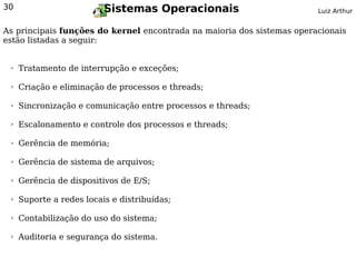 30                        Sistemas Operacionais                         Luiz Arthur


As principais funções do kernel encontrada na maioria dos sistemas operacionais
estão listadas a seguir:


 ➢   Tratamento de interrupção e exceções;

 ➢   Criação e eliminação de processos e threads;

 ➢   Sincronização e comunicação entre processos e threads;

 ➢   Escalonamento e controle dos processos e threads;

 ➢   Gerência de memória;

 ➢   Gerência de sistema de arquivos;

 ➢   Gerência de dispositivos de E/S;

 ➢   Suporte a redes locais e distribuídas;

 ➢   Contabilização do uso do sistema;

 ➢   Auditoria e segurança do sistema.
 