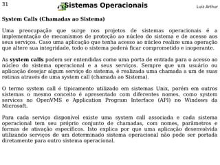 31                     Sistemas Operacionais                              Luiz Arthur


System Calls (Chamadas ao Sistema)

Uma preocupação que surge nos projetos de sistemas operacionais é a
implementação de mecanismos de proteção ao núcleo do sistema e de acesso aos
seus serviços. Caso uma aplicação que tenha acesso ao núcleo realize uma operação
que altere sua integridade, todo o sistema poderá ficar comprometido e inoperante.

As system calls podem ser entendidas como uma porta de entrada para o acesso ao
núcleo do sistema operacional e a seus serviços. Sempre que um usuário ou
aplicação desejar algum serviço do sistema, é realizada uma chamada a um de suas
rotinas através de uma system call (chamada ao Sistema).

O termo system call é tipicamente utilizado em sistemas Unix, porém em outros
sistemas o mesmo conceito é apresentado com diferentes nomes, como system
services no OpenVMS e Application Program Interface (API) no Windows da
Microsoft.

Para cada serviço disponível existe uma system call associada e cada sistema
operacional tem seu próprio conjunto de chamadas, com nomes, parâmetros e
formas de ativação específicos. Isto explica por que uma aplicação desenvolvida
utilizando serviços de um determinado sistema operacional não pode ser portada
diretamente para outro sistema operacional.
 