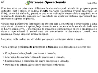 32                          Sistemas Operacionais                           Luiz Arthur


Uma tentativa de criar uma biblioteca de chamadas padronizada foi proposta pelos
institutos ISO e IEEE. O padrão POSIX (Portable Operating System Interface for
Unix), como foi definido, permitiu que uma aplicação desenvolvida seguindo este
conjunto de chamadas pudesse ser executada em qualquer sistema operacional que
oferecesse suporte ao padrão.

Através dos parâmetros fornecidos na system call, a solicitação é processada e uma
resposta é retornada à aplicação juntamente com um estado de conclusão indicado
se houve algum erro. O mecanismo de ativação e comunicação entre o programa e o
sistema operacional é semelhante ao mecanismo implementado quando um
programa chama uma sub-rotina (função).

As system calls podem ser divididas por grupos de função vistas a seguir:


Para a função gerência de processos e threads, as chamadas ao sistema são:
●




    ➔   Criação e eliminação de processos e threads;
    ➔   Alteração das características de processos e threads;
    ➔   Sincronização e comunicação entre processos e threads;
    ➔   Obtenção de informações sobre processos e threads;
 