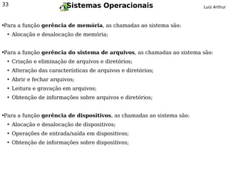 33                           Sistemas Operacionais                    Luiz Arthur



Para a função gerência de memória, as chamadas ao sistema são:
●


    ➔   Alocação e desalocação de memória;


Para a função gerência do sistema de arquivos, as chamadas ao sistema são:
●


    ➔   Criação e eliminação de arquivos e diretórios;
    ➔   Alteração das características de arquivos e diretórios;
    ➔   Abrir e fechar arquivos;
    ➔   Leitura e gravação em arquivos;
    ➔   Obtenção de informações sobre arquivos e diretórios;


Para a função gerência de dispositivos, as chamadas ao sistema são:
●


    ➔   Alocação e desalocação de dispositivos;
    ➔   Operações de entrada/saída em dispositivos;
    ➔   Obtenção de informações sobre dispositivos;
 