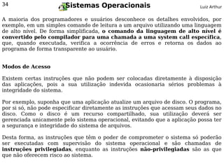 34                     Sistemas Operacionais                              Luiz Arthur


A maioria dos programadores e usuários desconhece os detalhes envolvidos, por
exemplo, em um simples comando de leitura a um arquivo utilizando uma linguagem
de alto nível. De forma simplificada, o comando da linguagem de alto nível é
convertido pelo compilador para uma chamada a uma system call específica,
que, quando executada, verifica a ocorrência de erros e retorna os dados ao
programa de forma transparente ao usuário.


Modos de Acesso

Existem certas instruções que não podem ser colocadas diretamente à disposição
das aplicações, pois a sua utilização indevida ocasionaria sérios problemas à
integridade do sistema.

Por exemplo, suponha que uma aplicação atualize um arquivo de disco. O programa,
por si só, não pode especificar diretamente as instruções que acessam seus dados no
disco. Como o disco é um recurso compartilhado, sua utilização deverá ser
gerenciada unicamente pelo sistema operacional, evitando que a aplicação possa ter
a segurança e integridade do sistema de arquivos.

Desta forma, as instruções que têm o poder de comprometer o sistema só poderão
ser executadas com supervisão do sistema operacional e são chamadas de
instruções privilegiadas, enquanto as instruções não-privilegiadas são as que
que não oferecem risco ao sistema.
 