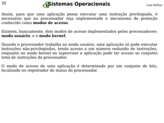 35                     Sistemas Operacionais                            Luiz Arthur


Assim, para que uma aplicação possa executar uma instrução privilegiada, é
necessário que no processador seja implementado o mecanismo de proteção
conhecido como modos de acesso.

Existem, basicamente, dois modos de acesso implementados pelos processadores:
modo usuário, e o modo kernel.

Quando o processador trabalha no modo usuário, uma aplicação só pode executar
instruções não-privilegiadas, tendo acesso a um número reduzido de instruções,
enquanto no modo kernel ou supervisor a aplicação pode ter acesso ao conjunto
total de instruções do processador.

O modo de acesso de uma aplicação é determinado por um conjunto de bits,
localizado no registrador de status do processador.
 