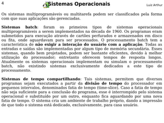 4                      Sistemas Operacionais                              Luiz Arthur


Os sistemas multiprogramáveis ou multitarefa podem ser classificados pela forma
com que suas aplicações são gerenciadas.

Sistemas batch: foram os primeiros tipos de sistemas operacionais
multiprogramáveis a serem implementados na década de 1960. Os programas eram
submetidos para execução através de cartões perfurados e armazenados em disco
ou fita, onde aguardavam para ser processados. O processamento batch tem a
característica de não exigir a interação do usuário com a aplicação. Todas as
entradas e saídas são implementadas por algum tipo de memória secundária. Esses
sistemas, quando bem projetados, podem ser bastante eficientes, devido à melhor
utilização do processador; entretanto oferecem tempos de resposta longos.
Atualmente os sistemas operacionais implementam ou simulam o processamento
batch, não existindo sistemas exclusivamente dedicados a este tipo de
processamento.

Sistemas de tempo compartilhando: Tais sistemas, permitem que diversos
programas sejam executados a partir da divisão de tempo do processador em
pequenos intervalos, denominados fatia de tempo (time-slice). Caso a fatia de tempo
não seja suficiente para a conclusão do programa, esse é interrompido pelo sistema
operacional e substituído por um outro, enquanto fica aguardando por uma nova
fatia de tempo. O sistema cria um ambiente de trabalho próprio, dando a impressão
de que todo o sistema está dedicado, exclusivamente, para casa usuário.
 