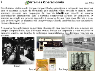 5                      Sistemas Operacionais                            Luiz Arthur


Geralmente, sistemas de tempo compartilhados permitem a interação dos usuários
com o sistemas através de terminais que incluem vídeo, teclado e mouse. Esses
sistemas possuem uma linguagem de controle (shell) que permite ao usuário
comunicar-se diretamente com o sistema operacional através de comandos. O
sistema responde em poucos segundos à maioria desses comandos. Devido a esse
tipo de interação, os sistemas de tempo compartilhado também ficaram conhecidos
como sistemas on-line.

A maioria das aplicações comerciais atualmente são processadas em sistemas de
tempo compartilhado, que oferecem tempo baixos de respostas a suas usuários e
menores custos, em função da utilização compartilhada dos diversos recursos do
sistema.


                                                               Mark2




           Eniac
                        Pascal                   Babbage
 