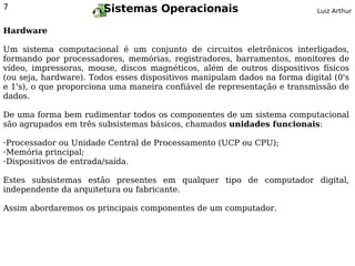 7                       Sistemas Operacionais                              Luiz Arthur


Hardware

Um sistema computacional é um conjunto de circuitos eletrônicos interligados,
formando por processadores, memórias, registradores, barramentos, monitores de
vídeo, impressoras, mouse, discos magnéticos, além de outros dispositivos físicos
(ou seja, hardware). Todos esses dispositivos manipulam dados na forma digital (0's
e 1's), o que proporciona uma maneira confiável de representação e transmissão de
dados.

De uma forma bem rudimentar todos os componentes de um sistema computacional
são agrupados em três subsistemas básicos, chamados unidades funcionais:

➢Processador ou Unidade Central de Processamento (UCP ou CPU);
➢Memória principal;

➢Dispositivos de entrada/saída.




Estes subsistemas estão presentes em qualquer tipo de computador digital,
independente da arquitetura ou fabricante.

Assim abordaremos os principais componentes de um computador.
 