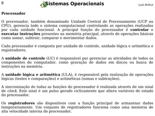 8                      Sistemas Operacionais                              Luiz Arthur


Processador

O processador, também denominado Unidade Central de Processamento (UCP ou
CPU), gerencia todo o sistema computacional controlando as operações realizadas
por cada unidade funcional. A principal função do processador é controlar e
executar instruções presentes na memória principal, através de operações básicas
como somar, subtrair, comparar e movimentar dados.

Cada processador é composto por unidade de controle, unidade lógica e aritmética e
registradores.

A unidade de controle (UC) é responsável por gerenciar as atividades de todos os
componentes do computador, como gravação de dados em discos ou busca de
instruções na memória.

A unidade lógica e aritmética (ULA), é responsável pela realização de operações
lógicas (testes e comparações) e aritméticas (somas e subtrações).

A sincronização de todas as funções do processador é realizada através de um sinal
de clock. Este sinal é um pulso gerado ciclicamente que altera variáveis de estado
do processador.

Os registradores são dispositivos com a função principal de armazenar dados
temporariamente. Um conjunto de registradores funciona como uma memória de
alta velocidade interna do processador.
 