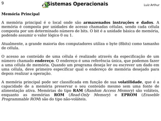 9                      Sistemas Operacionais                             Luiz Arthur


Memória Principal

A memória principal é o local onde são armazenados instruções e dados. A
memória é composta por unidades de acesso chamadas células, sendo cada célula
composta por um determinado número de bits. O bit é a unidade básica de memória,
podendo assumir o valor lógico 0 ou 1.

Atualmente, a grande maioria dos computadores utiliza o byte (8bits) como tamanho
de célula.

O acesso ao conteúdo de uma célula é realizado através da especificação de um
número chamado endereço. O endereço é uma referência única, que podemos fazer
a uma célula de memória. Quando um programa deseja ler ou escrever um dado em
uma célula, deve primeiro especificar qual o endereço de memória desejado para
depois realizar a operação.

A memória principal pode ser classificada em função de sua volatilidade, que é a
capacidade de a memória preservar o seu conteúdo mesmo sem uma fonte de
alimentação ativa. Memórias do tipo RAM (Random Access Memory) são voláteis,
enquanto as memórias ROM (Read-Only Memory) e EPROM (Eraseble
Programmable ROM) são do tipo não-voláteis.
 