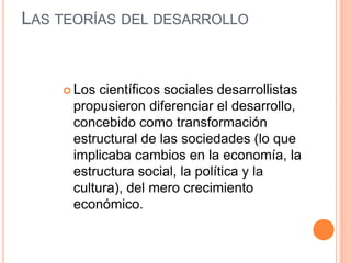 LAS TEORÍAS DEL DESARROLLO
 Los científicos sociales desarrollistas
propusieron diferenciar el desarrollo,
concebido como transformación
estructural de las sociedades (lo que
implicaba cambios en la economía, la
estructura social, la política y la
cultura), del mero crecimiento
económico.
 