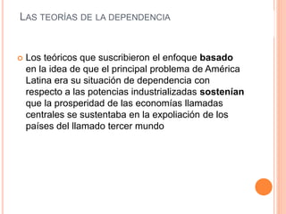 LAS TEORÍAS DE LA DEPENDENCIA
 Los teóricos que suscribieron el enfoque basado
en la idea de que el principal problema de América
Latina era su situación de dependencia con
respecto a las potencias industrializadas sostenían
que la prosperidad de las economías llamadas
centrales se sustentaba en la expoliación de los
países del llamado tercer mundo
 