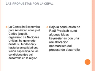 LAS PROPUESTAS POR LA CEPAL
 La Comisión Económica
para América Latina y el
Caribe (cepal),
organismo de Naciones
Unidas, ha generado
desde su fundación y
hasta la actualidad una
visión específica de las
condicionantes del
desarrollo en la región
 Bajo la conducción de
Raúl Prebisch aunó
algunas ideas
keynesianas con una
reelaboración
neomarxista del
proceso de desarrollo
 