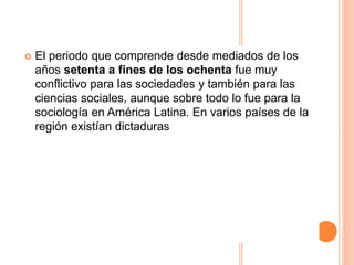  El periodo que comprende desde mediados de los
años setenta a fines de los ochenta fue muy
conflictivo para las sociedades y también para las
ciencias sociales, aunque sobre todo lo fue para la
sociología en América Latina. En varios países de la
región existían dictaduras
 