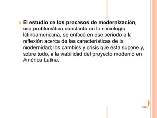  El estudio de los procesos de modernización,
una problemática constante en la sociología
latinoamericana, se enfocó en ese periodo a la
reflexión acerca de las características de la
modernidad; los cambios y crisis que ésta supone y,
sobre todo, a la viabilidad del proyecto moderno en
América Latina.
 