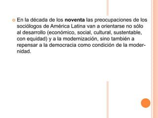  En la década de los noventa las preocupaciones de los
sociólogos de América Latina van a orientarse no sólo
al desarrollo (económico, social, cultural, sustentable,
con equidad) y a la modernización, sino también a
repensar a la democracia como condición de la moder-
nidad.
 