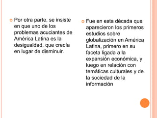 Por otra parte, se insiste
en que uno de los
problemas acuciantes de
América Latina es la
desigualdad, que crecía
en lugar de disminuir.
 Fue en esta década que
aparecieron los primeros
estudios sobre
globalización en América
Latina, primero en su
faceta ligada a la
expansión económica, y
luego en relación con
temáticas culturales y de
la sociedad de la
información
 